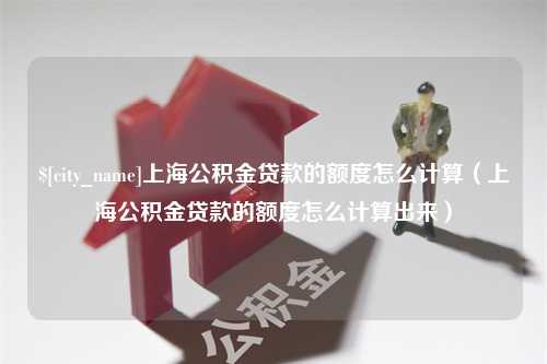 澄迈上海公积金贷款的额度怎么计算（上海公积金贷款的额度怎么计算出来）